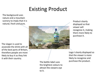 Existing Product
Product clearly
displayed so that
viewer will
recognise it, making
them more likely to
purchase it.
The background uses
nature and a mountain
scenery to imply that it is
natural, fresh and pure.
The slogan is used to
associate the drink with all
of the best parts of Britain,
therefore people are more
likely to buy it as they link
it with their country.
Logo I clearly displayed so
that the viewer is more
likely to recognise and
purchase the product.
The bottle label uses
the brightest colours to
attract the viewers eye
to it.
 