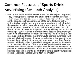 Common Features of Sports Drink
Advertising (Research Analysis)
• Most of the advertisements shown above use an image of the product.
They usually present them on the left or right of the frame and use
other images and text to promote the product. The text that is shown
on the advert usually contains some of the same features: Call to
action, tagline, product name and information about the drink. All of
the adverts use a logo somewhere in the frame, whether it be on the
drink container or on the text area. I will be using some or most of
these common features for my product as they will help sell it. I will be
including a logo as it is vital information for a possible consumer if you
want them to remember the brand or company. The more people that
recognize the brand means that there would be more purchases. I will
also be including images of the product as it means that people would
be more likely to buy it I they saw and recognized it in a shop. Another
feature I will be including is a celebrity endorsement/promotion such
as on the Lucozade advert. This is because if possible consumers see
famous or influential people using the product they will be enticed to
purchase and try it themselves. It also means that the consumer would
be more likely to believe the claims that you make about your product
such as “Lucozade Hydrates you Better Than Water”.
 
