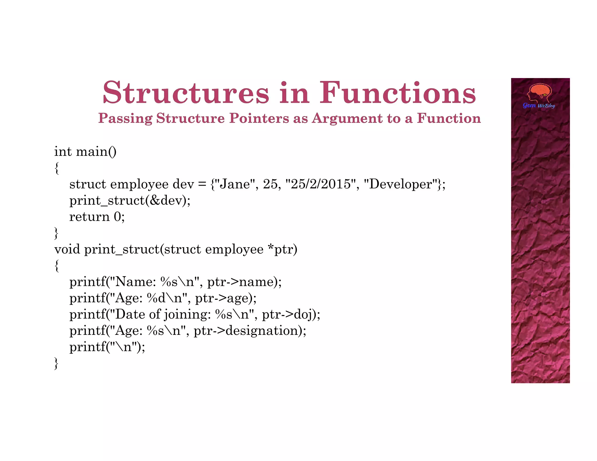 int main()
{
struct employee dev = {"Jane", 25, "25/2/2015", "Developer"};
print_struct(&dev);
return 0;
}
}
void print_struct(struct employee *ptr)
{
printf("Name: %sn", ptr->name);
printf("Age: %dn", ptr->age);
printf("Date of joining: %sn", ptr->doj);
printf("Age: %sn", ptr->designation);
printf("n");
}
 