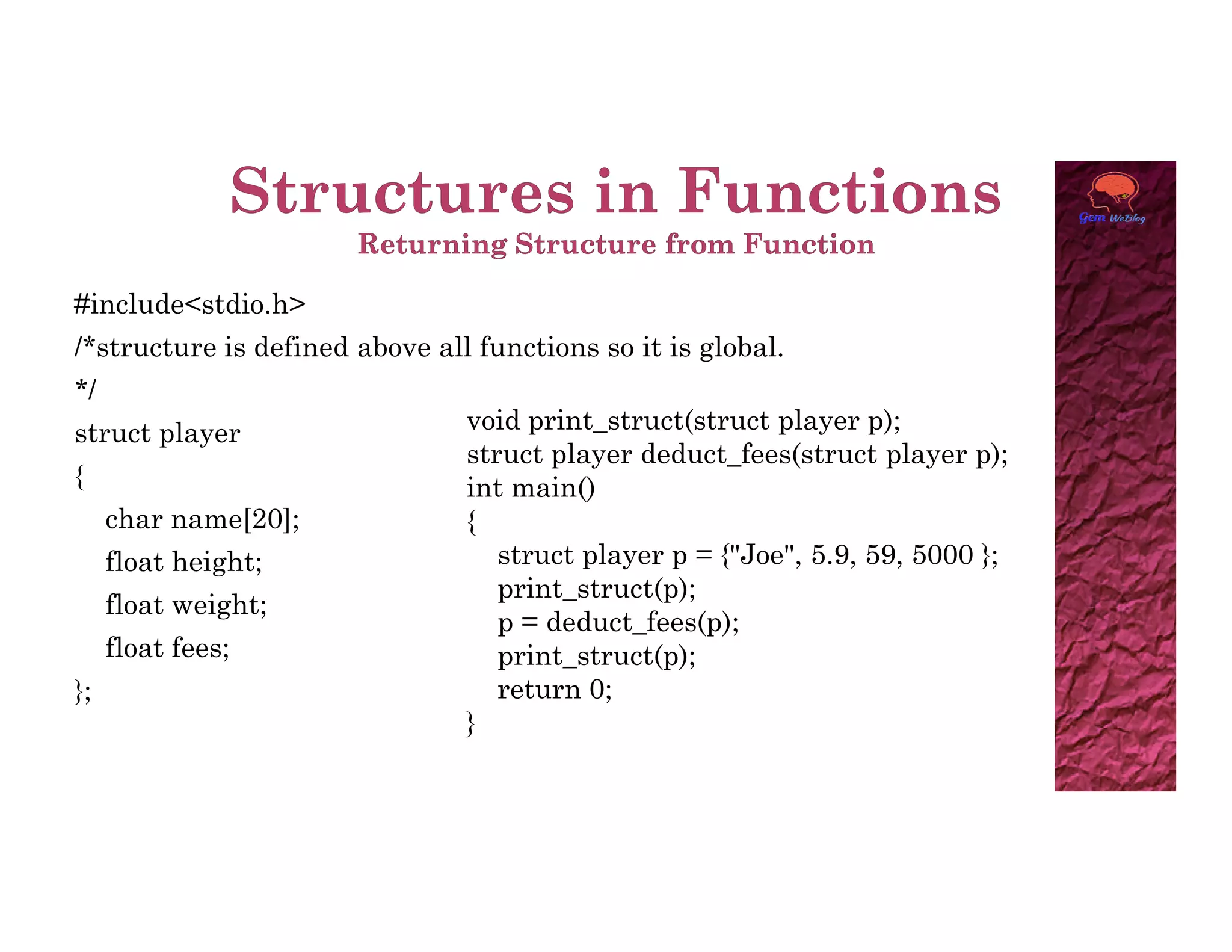 #include<stdio.h>
/*structure is defined above all functions so it is global.
*/
struct player
{
void print_struct(struct player p);
struct player deduct_fees(struct player p);
int main()
{
char name[20];
float height;
float weight;
float fees;
};
int main()
{
struct player p = {"Joe", 5.9, 59, 5000 };
print_struct(p);
p = deduct_fees(p);
print_struct(p);
return 0;
}
 
