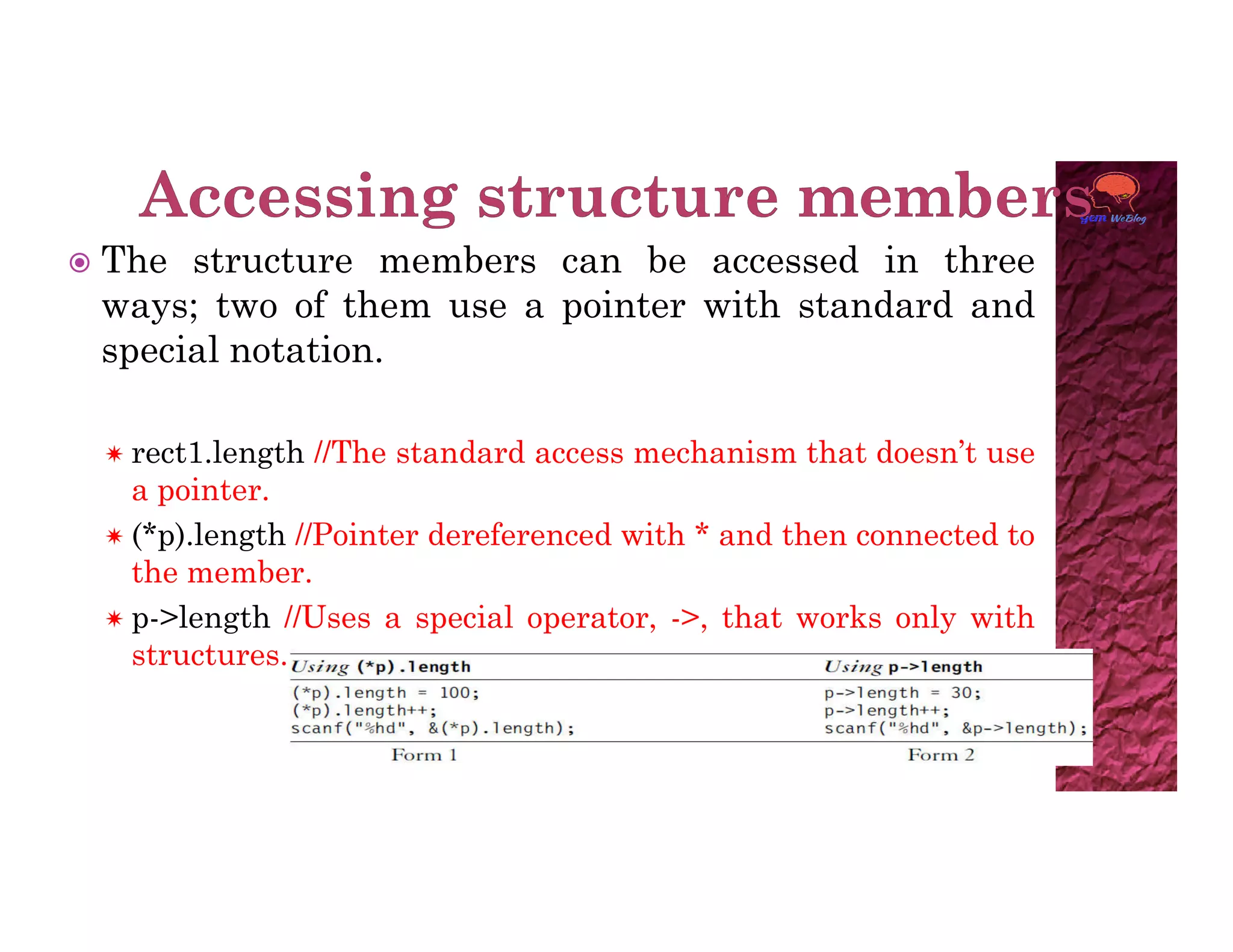  The structure members can be accessed in three
ways; two of them use a pointer with standard and
special notation.
 rect1.length //The standard access mechanism that doesn’t use
a pointer.
a pointer.
 (*p).length //Pointer dereferenced with * and then connected to
the member.
 p->length //Uses a special operator, ->, that works only with
structures.
 