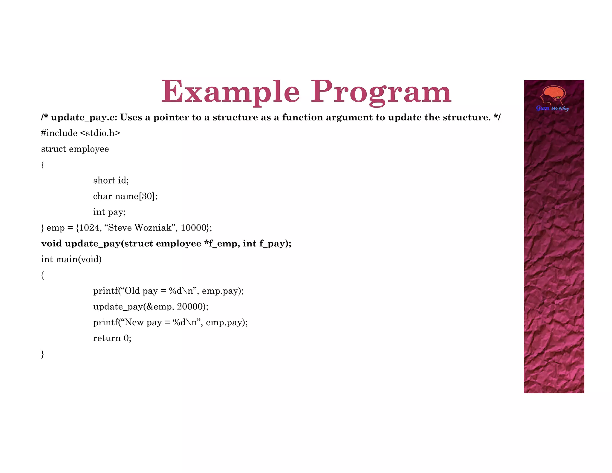 /* update_pay.c: Uses a pointer to a structure as a function argument to update the structure. */
#include <stdio.h>
struct employee
{
short id;
char name[30];
int pay;
} emp = {1024, “Steve Wozniak”, 10000};
void update_pay(struct employee *f_emp, int f_pay);
int main(void)
{
printf(“Old pay = %dn”, emp.pay);
update_pay(&emp, 20000);
printf(“New pay = %dn”, emp.pay);
return 0;
}
 