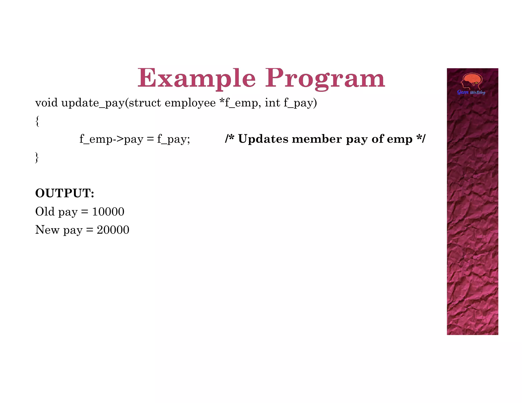 void update_pay(struct employee *f_emp, int f_pay)
{
f_emp->pay = f_pay; /* Updates member pay of emp */
}
OUTPUT:
Old pay = 10000
New pay = 20000
 