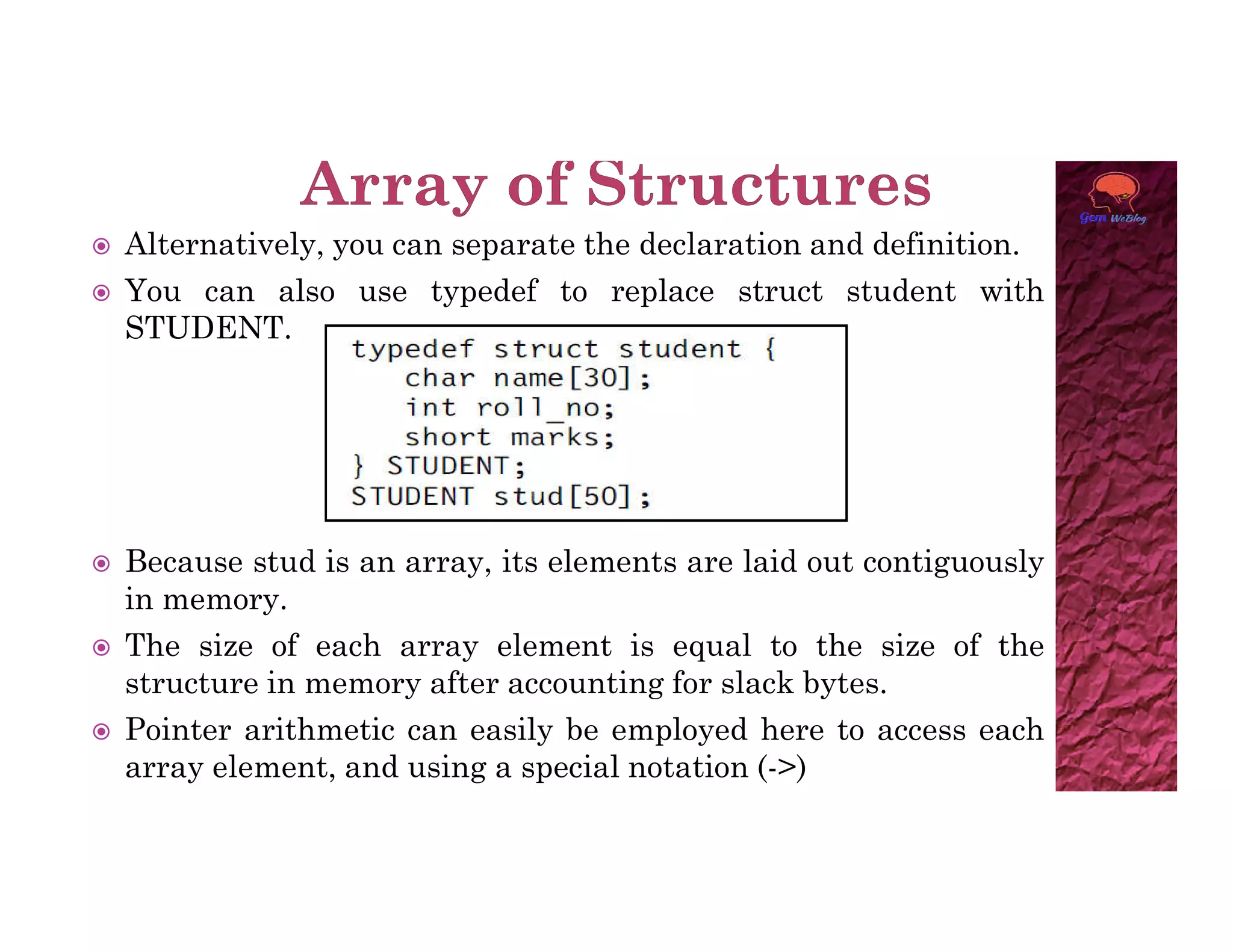 Alternatively, you can separate the declaration and definition.
 You can also use typedef to replace struct student with
STUDENT.
 Because stud is an array, its elements are laid out contiguously
in memory.
 The size of each array element is equal to the size of the
structure in memory after accounting for slack bytes.
 Pointer arithmetic can easily be employed here to access each
array element, and using a special notation (->)
 