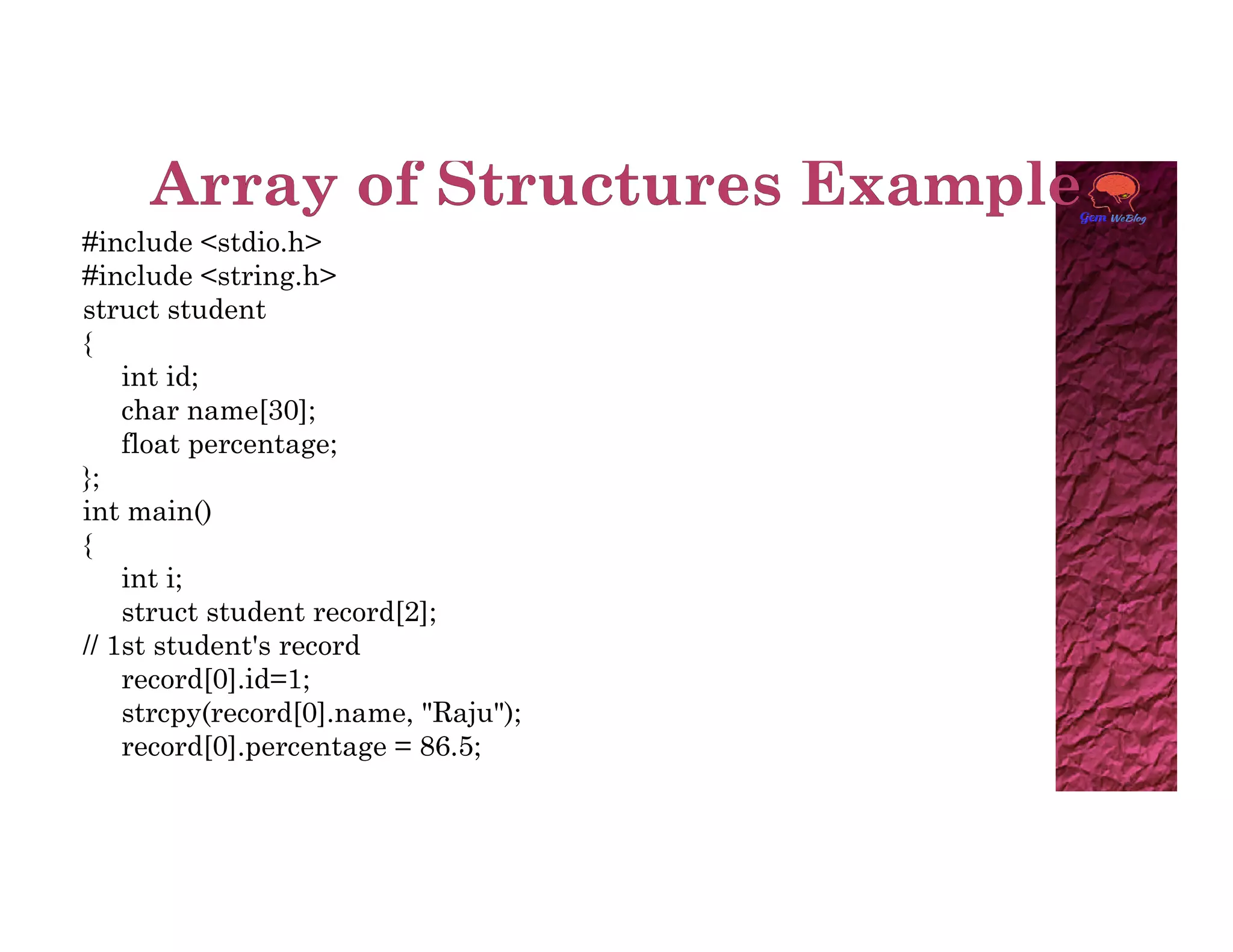 #include <stdio.h>
#include <string.h>
struct student
{
int id;
char name[30];
float percentage;
};
};
int main()
{
int i;
struct student record[2];
// 1st student's record
record[0].id=1;
strcpy(record[0].name, "Raju");
record[0].percentage = 86.5;
 