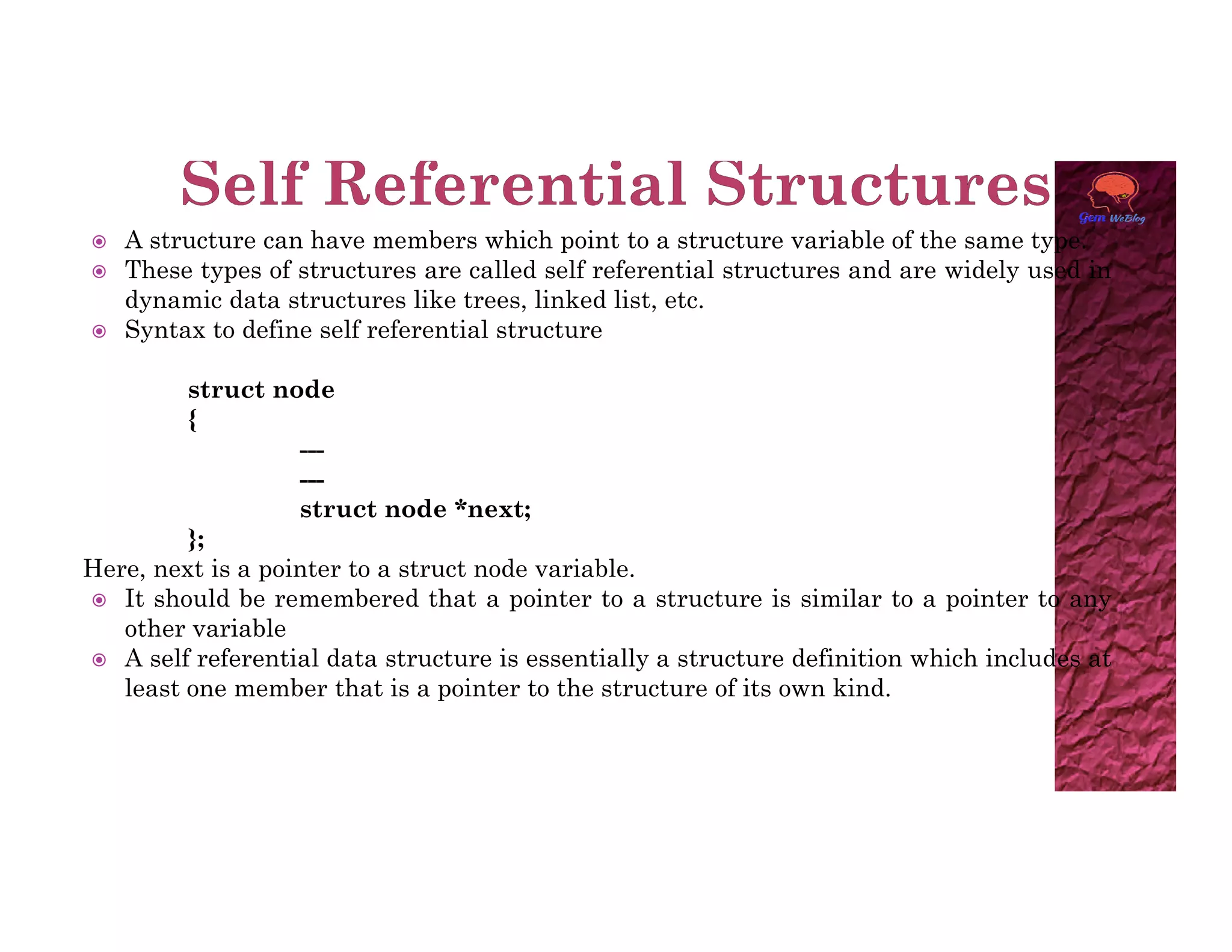  A structure can have members which point to a structure variable of the same type.
 These types of structures are called self referential structures and are widely used in
dynamic data structures like trees, linked list, etc.
 Syntax to define self referential structure
struct node
{
---
---
---
struct node *next;
};
Here, next is a pointer to a struct node variable.
 It should be remembered that a pointer to a structure is similar to a pointer to any
other variable
 A self referential data structure is essentially a structure definition which includes at
least one member that is a pointer to the structure of its own kind.
 