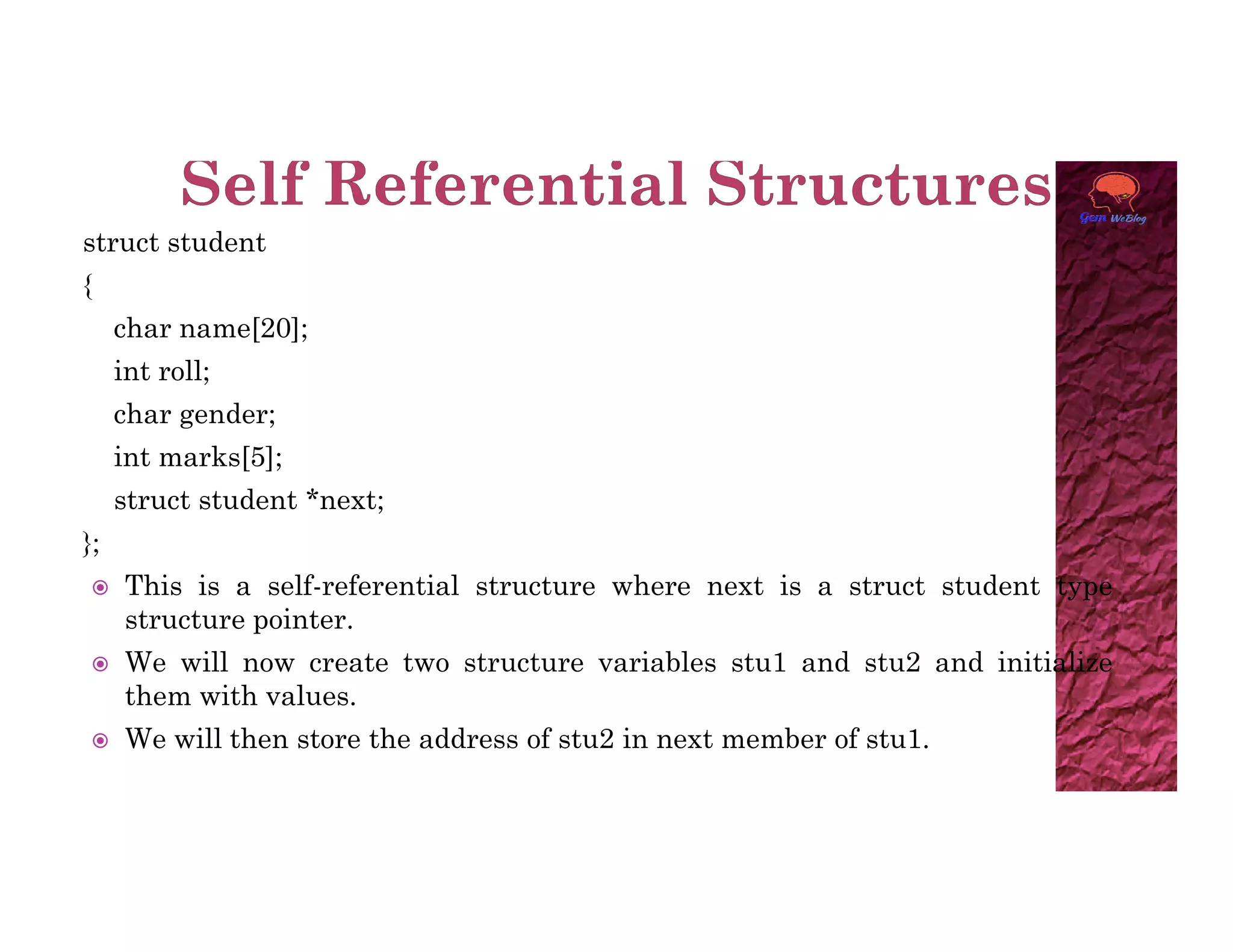 struct student
{
char name[20];
int roll;
char gender;
int marks[5];
struct student *next;
};
 This is a self-referential structure where next is a struct student type
structure pointer.
 We will now create two structure variables stu1 and stu2 and initialize
them with values.
 We will then store the address of stu2 in next member of stu1.
 
