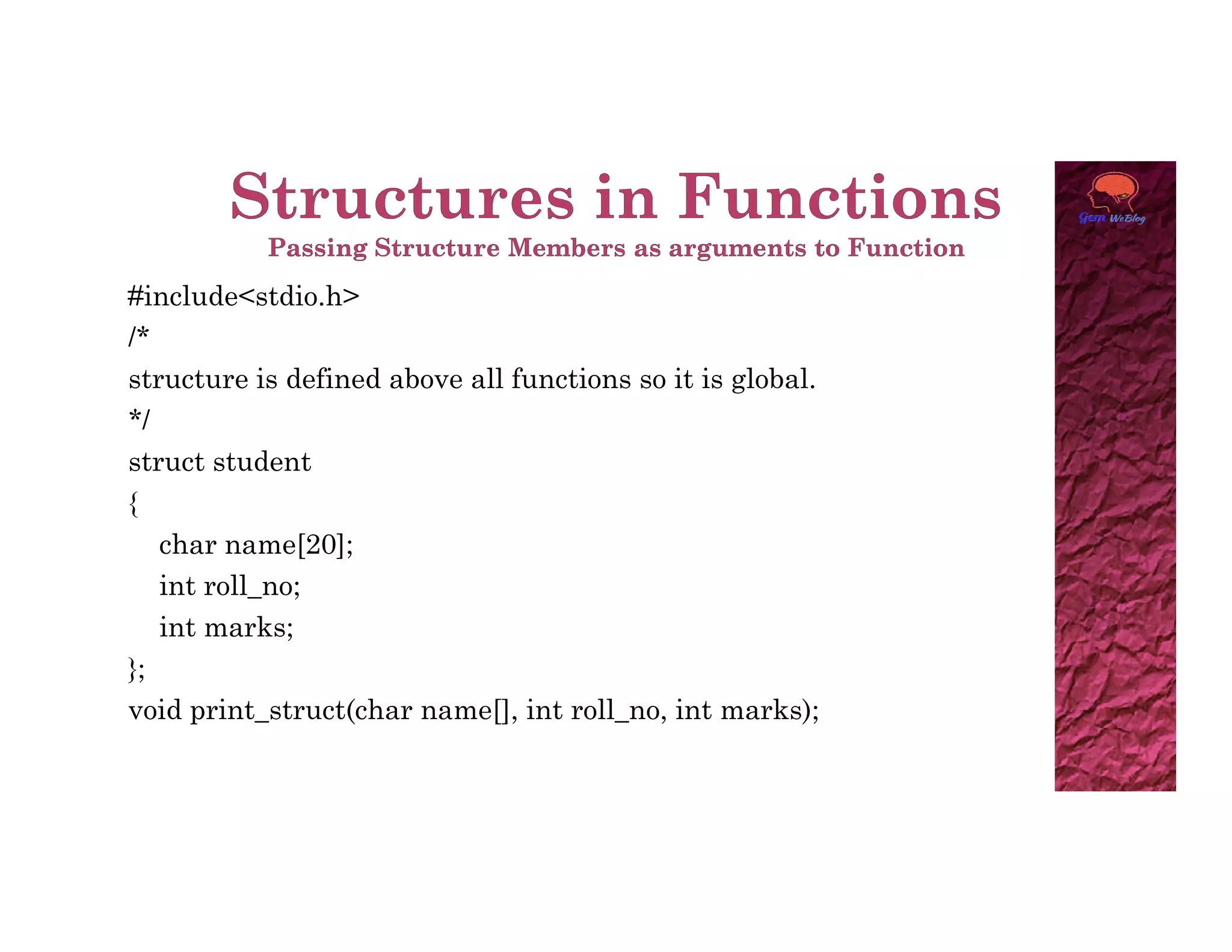 #include<stdio.h>
/*
structure is defined above all functions so it is global.
*/
struct student
struct student
{
char name[20];
int roll_no;
int marks;
};
void print_struct(char name[], int roll_no, int marks);
 