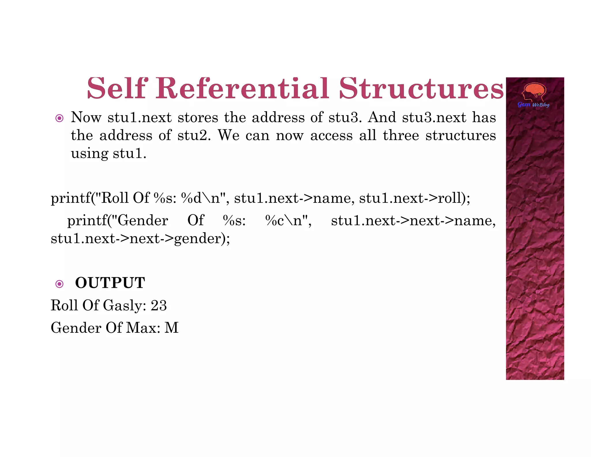  Now stu1.next stores the address of stu3. And stu3.next has
the address of stu2. We can now access all three structures
using stu1.
printf("Roll Of %s: %dn", stu1.next->name, stu1.next->roll);
printf("Gender Of %s: %cn", stu1.next->next->name,
stu1.next->next->gender);
stu1.next->next->gender);
 OUTPUT
Roll Of Gasly: 23
Gender Of Max: M
 