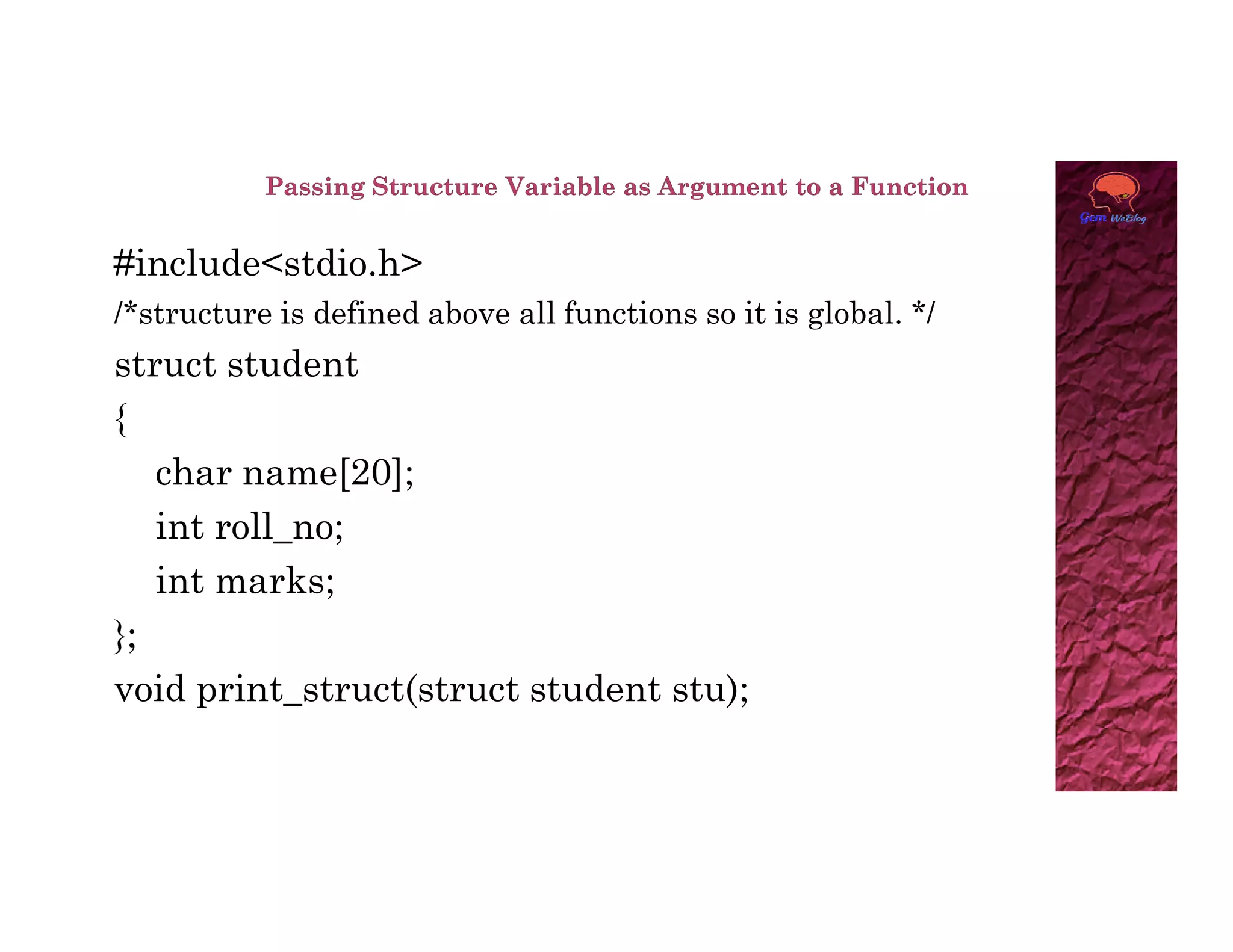 #include<stdio.h>
/*structure is defined above all functions so it is global. */
struct student
{
char name[20];
char name[20];
int roll_no;
int marks;
};
void print_struct(struct student stu);
 