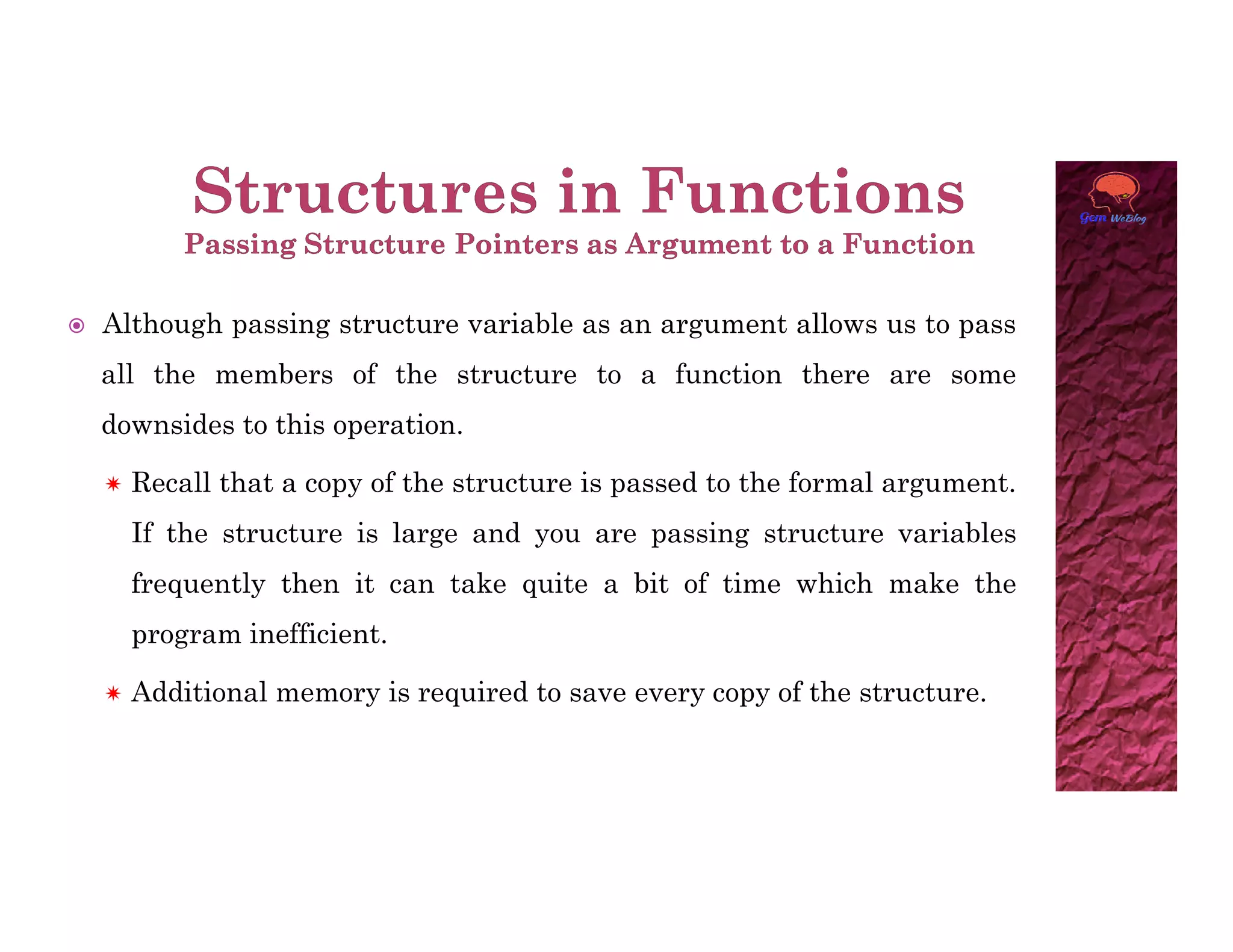  Although passing structure variable as an argument allows us to pass
all the members of the structure to a function there are some
downsides to this operation.
 Recall that a copy of the structure is passed to the formal argument.
 Recall that a copy of the structure is passed to the formal argument.
If the structure is large and you are passing structure variables
frequently then it can take quite a bit of time which make the
program inefficient.
 Additional memory is required to save every copy of the structure.
 