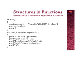 int main()
{
struct employee dev = {"Jane", 25, "25/2/2015", "Developer"};
print_struct(&dev);
return 0;
}
}
void print_struct(struct employee *ptr)
{
printf("Name: %sn", ptr->name);
printf("Age: %dn", ptr->age);
printf("Date of joining: %sn", ptr->doj);
printf("Age: %sn", ptr->designation);
printf("n");
}
 