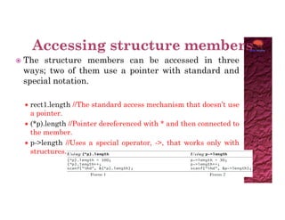  The structure members can be accessed in three
ways; two of them use a pointer with standard and
special notation.
 rect1.length //The standard access mechanism that doesn’t use
a pointer.
a pointer.
 (*p).length //Pointer dereferenced with * and then connected to
the member.
 p->length //Uses a special operator, ->, that works only with
structures.
 