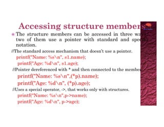  The structure members can be accessed in three ways;
two of them use a pointer with standard and special
notation.
//The standard access mechanism that doesn’t use a pointer.
printf("Name: %sn", s1.name);
printf("Age: %dn", s1.age);
printf("Age: %dn", s1.age);
//Pointer dereferenced with * and then connected to the member.
printf("Name: %sn",(*p).name);
printf("Age: %dn", (*p).age);
//Uses a special operator, ->, that works only with structures.
printf("Name: %sn",p->name);
printf("Age: %dn", p->age);
 