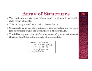  We used two structure variables, stud1 and stud2, to handle
data of two students.
 This technique won’t work with 500 students.
 C supports an array of structures, whose definition may or may
not be combined with the declaration of the structure.
 The following statement defines an array of type struct student
that can hold 50 sets (or records) of student data.
that can hold 50 sets (or records) of student data.
 