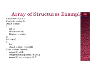 #include <stdio.h>
#include <string.h>
struct student
{
int id;
char name[30];
float percentage;
};
};
int main()
{
int i;
struct student record[2];
// 1st student's record
record[0].id=1;
strcpy(record[0].name, "Raju");
record[0].percentage = 86.5;
 
