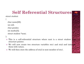 struct student
{
char name[20];
int roll;
char gender;
int marks[5];
struct student *next;
};
 This is a self-referential structure where next is a struct student type
structure pointer.
 We will now create two structure variables stu1 and stu2 and initialize
them with values.
 We will then store the address of stu2 in next member of stu1.
 