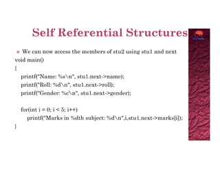  We can now access the members of stu2 using stu1 and next
void main()
{
printf("Name: %sn", stu1.next->name);
printf("Roll: %dn", stu1.next->roll);
printf("Roll: %dn", stu1.next->roll);
printf("Gender: %cn", stu1.next->gender);
for(int i = 0; i < 5; i++)
printf("Marks in %dth subject: %dn",i,stu1.next->marks[i]);
}
 