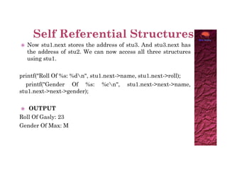  Now stu1.next stores the address of stu3. And stu3.next has
the address of stu2. We can now access all three structures
using stu1.
printf("Roll Of %s: %dn", stu1.next->name, stu1.next->roll);
printf("Gender Of %s: %cn", stu1.next->next->name,
stu1.next->next->gender);
stu1.next->next->gender);
 OUTPUT
Roll Of Gasly: 23
Gender Of Max: M
 