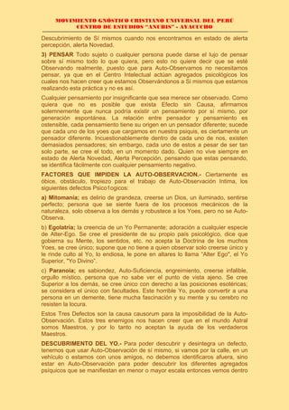 MOVIMIENTO GNÓSTICO CRISTIANO UNIVERSAL DEL PERÚ
CENTRO DE ESTUDIOS “ANUBIS” - AYACUCHO
Descubrimiento de Sí mismos cuando nos encontramos en estado de alerta
percepción, alerta Novedad.
3) PENSAR Todo sujeto o cualquier persona puede darse el lujo de pensar
sobre sí mismo todo lo que quiera, pero esto no quiere decir que se esté
Observando realmente, puesto que para Auto-Observamos no necesitamos
pensar, ya que en el Centro Intelectual actúan agregados psicológicos los
cuales nos hacen creer que estamos Observándonos a Si mismos que estamos
realizando esta práctica y no es así.
Cualquier pensamiento por insignificante que sea merece ser observado. Como
quiera que no es posible que exista Efecto sin Causa, afirmamos
solemnemente que nunca podría existir un pensamiento por sí mismo, por
generación espontánea. La relación entre pensador y pensamiento es
ostensible, cada pensamiento tiene su origen en un pensador diferente; sucede
que cada uno de los yoes que cargamos en nuestra psiquis, es ciertamente un
pensador diferente. Incuestionablemente dentro de cada uno de nos, existen
demasiados pensadores; sin embargo, cada uno de estos a pesar de ser tan
solo parte, se cree el todo, en un momento dado. Quien no vive siempre en
estado de Alerta Novedad, Alerta Percepción, pensando que estas pensando,
se identifica fácilmente con cualquier pensamiento negativo.
FACTORES QUE IMPIDEN LA AUTO-OBSERVACION.- Ciertamente es
óbice, obstáculo, tropiezo para el trabajo de Auto-Observación Intima, los
siguientes defectos Psico1ogicos:
a) Mitomanía; es delirio de grandeza, creerse un Dios, un iluminado, sentirse
perfecto; persona que se siente fuera de los procesos mecánicos de la
naturaleza, solo observa a los demás y robustece a los Yoes, pero no se Auto-
Observa.
b) Egolatría; la creencia de un Yo Permanente; adoración a cualquier especie
de Alter-Ego. Se cree el presidente de su propio país psicológico, dice que
gobierna su Mente, los sentidos, etc. no acepta la Doctrina de los muchos
Yoes, se cree único; supone que no tiene a quien observar solo creerse único y
le rinde culto al Yo, lo endiosa, le pone en altares lo llama “Alter Ego", el Yo
Superior, "Yo Divino”.
c) Paranoia; es sabiondez, Auto-Suficiencia, engreimiento, creerse infalible,
orgullo místico, persona que no sabe ver el punto de vista ajeno. Se cree
Superior a los demás, se cree único con derecho a las posiciones esotéricas;
se considera el único con facultades. Este horrible Yo, puede convertir a una
persona en un demente, tiene mucha fascinación y su mente y su cerebro no
resisten la locura.
Estos Tres Defectos son la causa causorum para la imposibilidad de la Auto-
Observación. Estos tres enemigos nos hacen creer que en el mundo Astral
somos Maestros, y por lo tanto no aceptan la ayuda de los verdaderos
Maestros.
DESCUBRIMENTO DEL YO.- Para poder descubrir y desintegra un defecto,
tenemos que usar Auto-Observación de sí mismo, si vamos por la calle, en un
vehículo o estamos con unos amigos, no debemos identificaros afuera, sino
estar en Auto-Observación para poder descubrir los diferentes agregados
psíquicos que se manifiestan en menor o mayor escala entonces vemos dentro
 