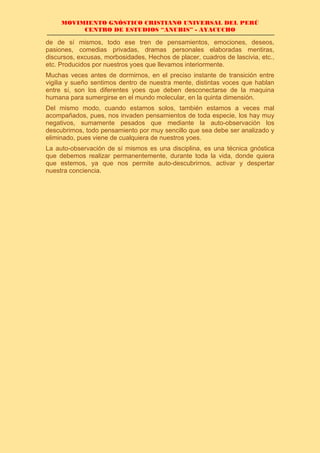 MOVIMIENTO GNÓSTICO CRISTIANO UNIVERSAL DEL PERÚ
CENTRO DE ESTUDIOS “ANUBIS” - AYACUCHO
de de sí mismos, todo ese tren de pensamientos, emociones, deseos,
pasiones, comedias privadas, dramas personales elaboradas mentiras,
discursos, excusas, morbosidades, Hechos de placer, cuadros de lascivia, etc.,
etc. Producidos por nuestros yoes que llevamos interiormente.
Muchas veces antes de dormirnos, en el preciso instante de transición entre
vigilia y sueño sentimos dentro de nuestra mente, distintas voces que hablan
entre sí, son los diferentes yoes que deben desconectarse de la maquina
humana para sumergirse en el mundo molecular, en la quinta dimensión.
Del mismo modo, cuando estamos solos, también estamos a veces mal
acompañados, pues, nos invaden pensamientos de toda especie, los hay muy
negativos, sumamente pesados que mediante la auto-observación los
descubrimos, todo pensamiento por muy sencillo que sea debe ser analizado y
eliminado, pues viene de cualquiera de nuestros yoes.
La auto-observación de sí mismos es una disciplina, es una técnica gnóstica
que debemos realizar permanentemente, durante toda la vida, donde quiera
que estemos, ya que nos permite auto-descubrirnos, activar y despertar
nuestra conciencia.
 