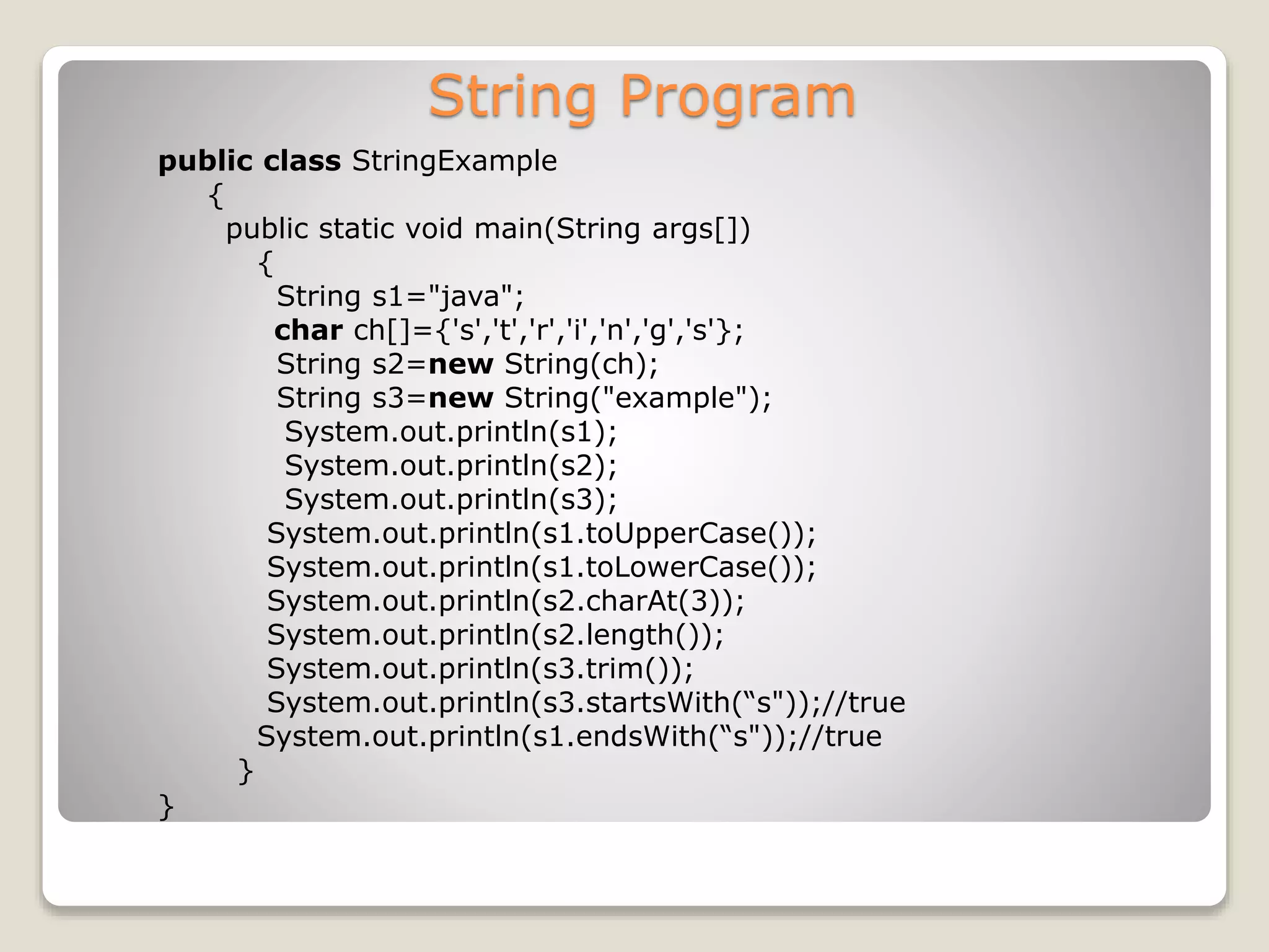 String Program public class StringExample { public static void main(String args[]) { String s1="java"; char ch[]={'s','t','r','i','n','g','s'}; String s2=new String(ch); String s3=new String("example"); System.out.println(s1); System.out.println(s2); System.out.println(s3); System.out.println(s1.toUpperCase()); System.out.println(s1.toLowerCase()); System.out.println(s2.charAt(3)); System.out.println(s2.length()); System.out.println(s3.trim()); System.out.println(s3.startsWith(“s"));//true System.out.println(s1.endsWith(“s"));//true } } 