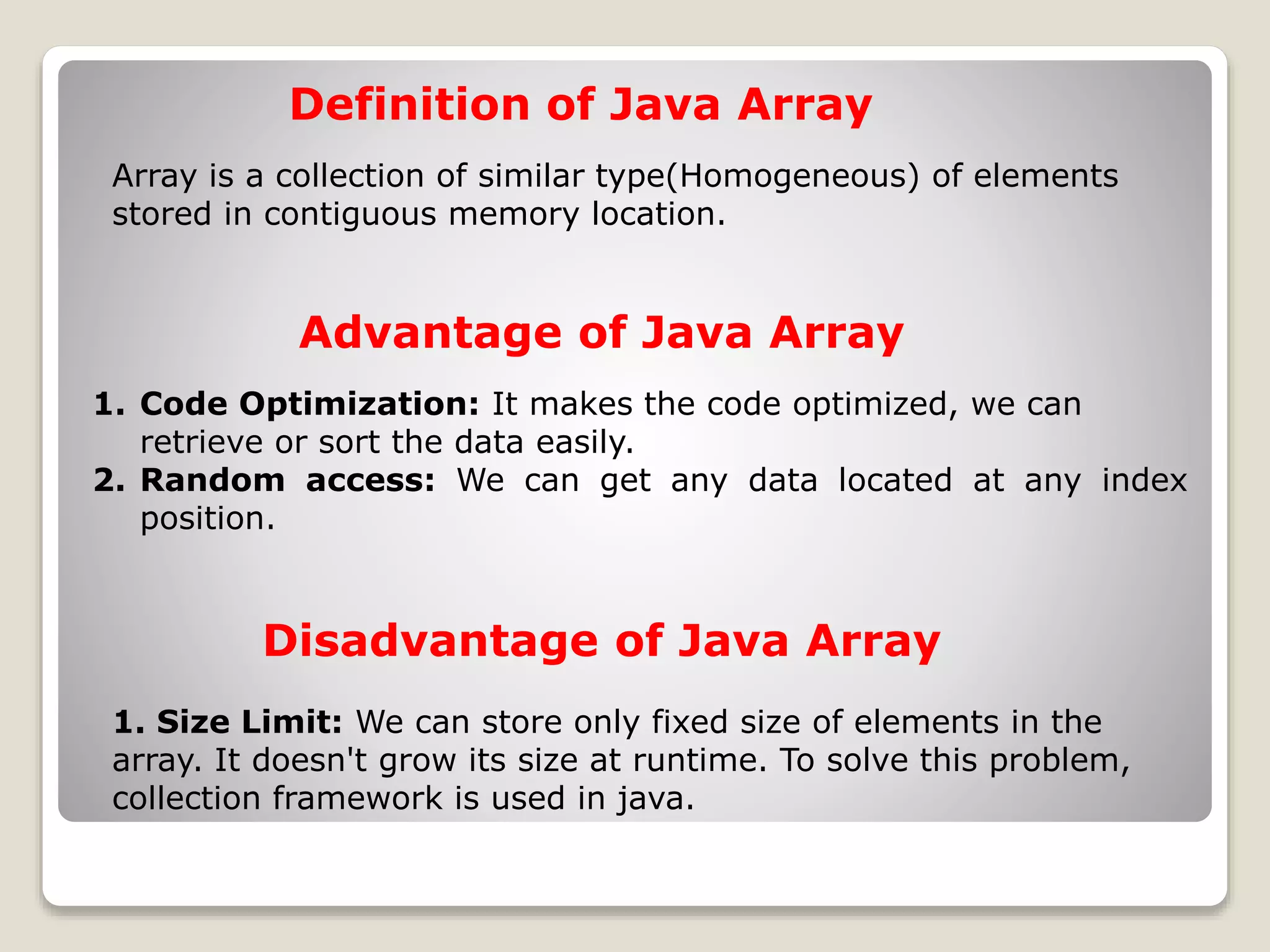 Array is a collection of similar type(Homogeneous) of elements stored in contiguous memory location. Definition of Java Array 1. Code Optimization: It makes the code optimized, we can retrieve or sort the data easily. 2. Random access: We can get any data located at any index position. Advantage of Java Array 1. Size Limit: We can store only fixed size of elements in the array. It doesn't grow its size at runtime. To solve this problem, collection framework is used in java. Disadvantage of Java Array 