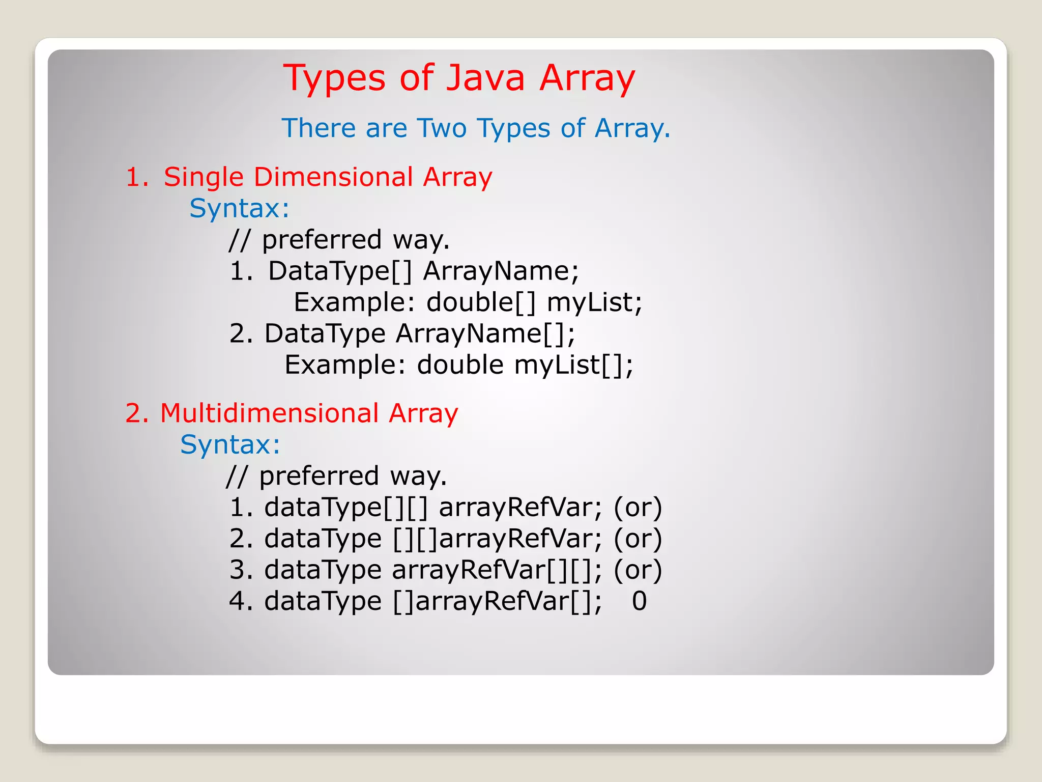 1. Single Dimensional Array Syntax: // preferred way. 1. DataType[] ArrayName; Example: double[] myList; 2. DataType ArrayName[]; Example: double myList[]; Types of Java Array 2. Multidimensional Array Syntax: // preferred way. 1. dataType[][] arrayRefVar; (or) 2. dataType [][]arrayRefVar; (or) 3. dataType arrayRefVar[][]; (or) 4. dataType []arrayRefVar[]; 0 There are Two Types of Array. 