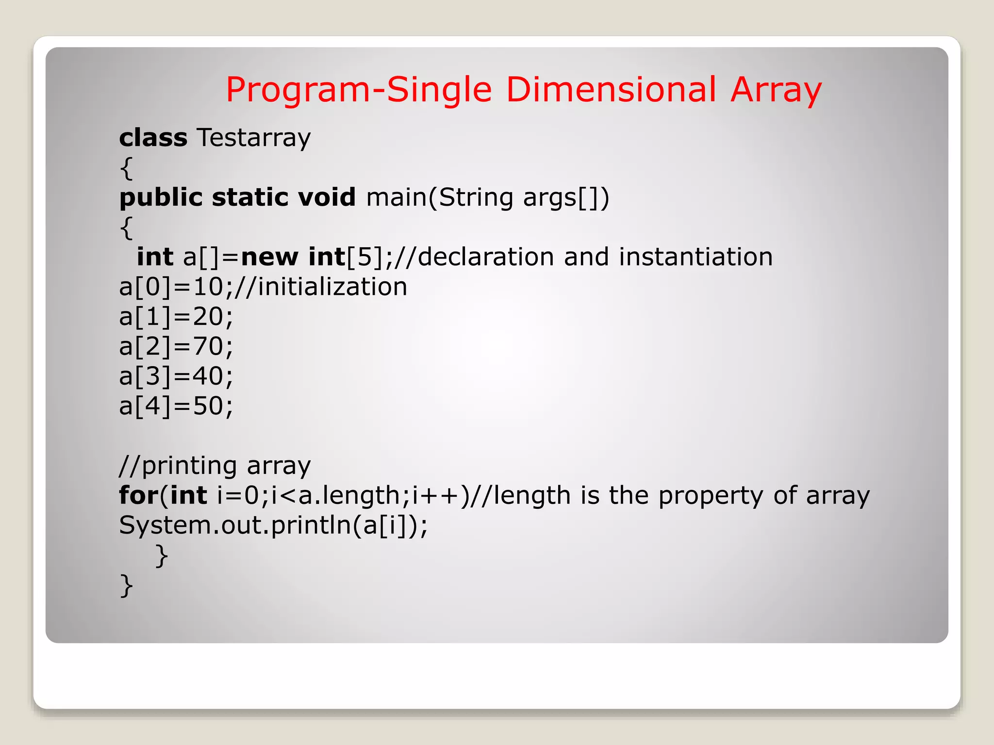 class Testarray { public static void main(String args[]) { int a[]=new int[5];//declaration and instantiation a[0]=10;//initialization a[1]=20; a[2]=70; a[3]=40; a[4]=50; //printing array for(int i=0;i<a.length;i++)//length is the property of array System.out.println(a[i]); } } Program-Single Dimensional Array 