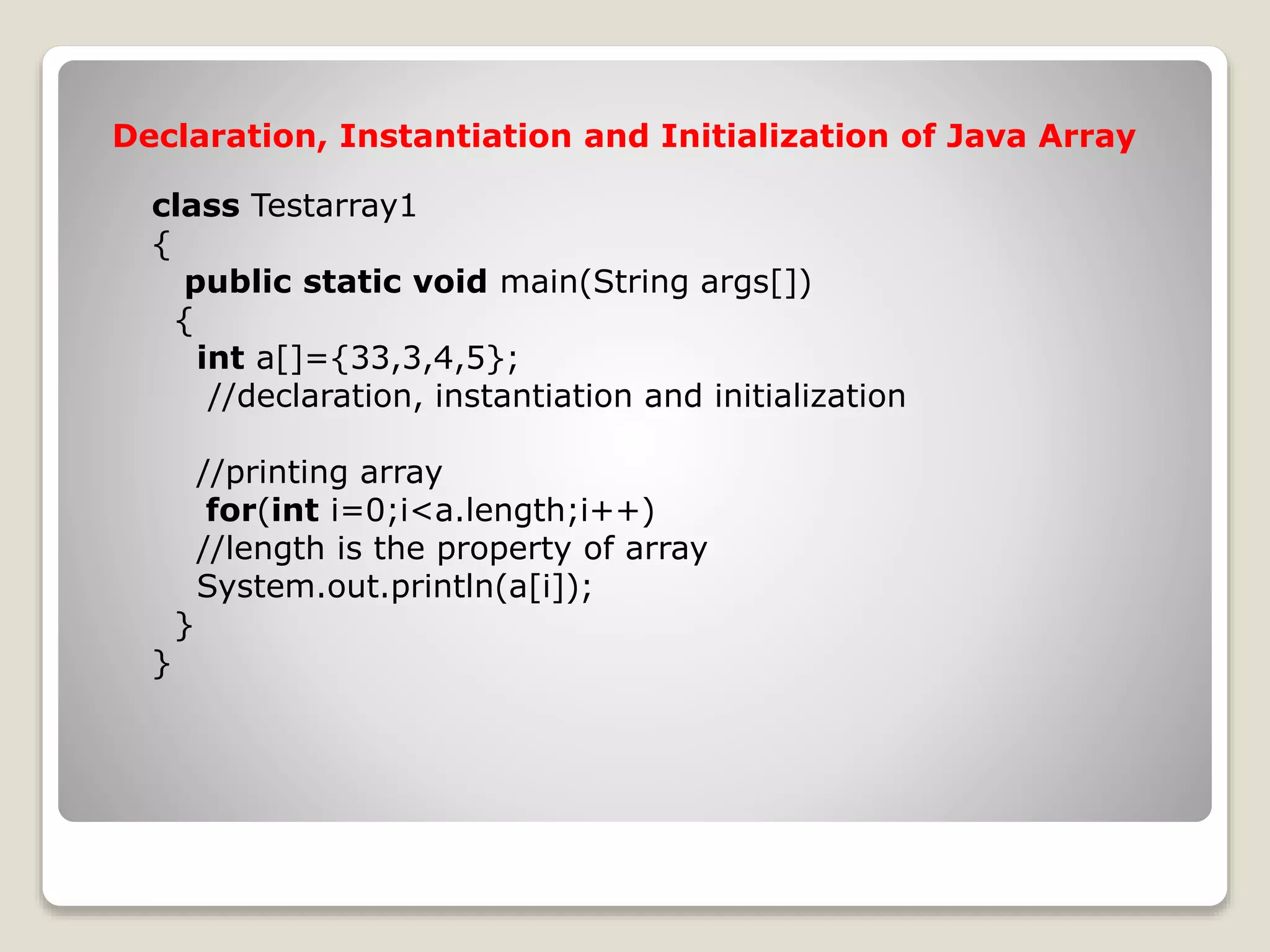 class Testarray1 { public static void main(String args[]) { int a[]={33,3,4,5}; //declaration, instantiation and initialization //printing array for(int i=0;i<a.length;i++) //length is the property of array System.out.println(a[i]); } } Declaration, Instantiation and Initialization of Java Array 