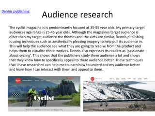 Audience research
Dennis publishing
The cyclist magazine is is predominantly focused at 35-55 year olds. My primary target
audiences age range is 25-45 year olds. Although the magazines target audience is
older than my target audience the themes and the aims are similar. Dennis publishing
is using techniques such as aesthetically pleasing imagery to help pull its audience in.
This will help the audience see what they are going to receive from the product and
helps them to visualise there motives. Dennis also expresses its readers as ‘passionate
about cycling’. This shows that the publishers study there audience a lot and shows
that they know how to specifically appeal to there audience better. These techniques
that I have researched can help me to learn how to understand my audience better
and learn how I can interact with them and appeal to them.
 