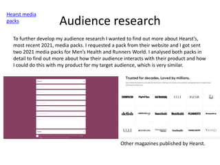 Audience research
Hearst media
packs
To further develop my audience research I wanted to find out more about Hearst’s,
most recent 2021, media packs. I requested a pack from their website and I got sent
two 2021 media packs for Men’s Health and Runners World. I analysed both packs in
detail to find out more about how their audience interacts with their product and how
I could do this with my product for my target audience, which is very similar.
Other magazines published by Hearst.
 