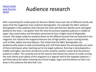 Audience research
Hearst media
pack Runners
World
After researching the media packs for Runners World I have seen lots of different trends and
styles from the magazines main audience demographic. For example the ABC1 audience
demographic is the audience that interacts the most with Runners World’s print and digital
platforms the most. I can gather from this that the primary targeted audience is middle to
upper class social status and therefore presumed to have a higher level of disposable
income. This target audience could be drawn to the different brands that are featured in the
magazine. For instance the magazine features lots of high profile, luxury running brands
such as Nike, adidas and new balance. This shows that the ABC1 demographic are
predominantly drawn to style and branding and I will think about this and possibly use some
of these techniques when reaching out to my target audience. Running is stereotypically a
middle and higher class form of exercise so this could be another reason that the primary
audience is ABC1. This could be one to the reasons that Hearst has chosen to make running
the main theme and subject of this magazine as it appeals well to the targeted audience. I
will think about this when choosing my central images, logos and thumbnails so that I can
draw in the audience the best that I can.
 