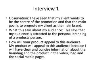 Interview 1
• Observation: I have seen that my client wants to
be the centre of the promotion and that the main
goal is to promote my client as the main brand.
• What this says about my audience: This says that
my audience is attracted to the personal branding
of a product/ person.
• How will your product appeal to this audience:
My product will appeal to this audience because I
will have clear and concise information about the
branding and the product in the video, logo and
the social media pages.
 
