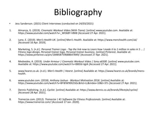 Bibliography
• Jess Sanderson. (2021) Client Interviews (conducted on 24/03/2021)
1. Almanza, G. (2019). Cinematic Workout Video (With Tiana). [online] www.youtube.com. Available at:
https://www.youtube.com/watch?v=_WO68Y-VBX8 [Accessed 27 Apr. 2021].
2. Lane, E. (2019). Men’s Health UK. [online] Men’s Health. Available at: https://www.menshealth.com/uk/
[Accessed 16 Apr. 2019].
3. Marketing, S. (n.d.). Personal Trainer Logo - Tap the link now to Learn how I made it to 1 million in sales in 5 … |
Fitness logo design, Personal trainer logo, Personal trainer business. [online] Pinterest. Available at:
https://www.pinterest.ca/pin/184858759688647849/ [Accessed 27 Apr. 2021].
4. Medvedev, A. (2019). Under Armour | Cinematic Workout Video | Sony a6500. [online] www.youtube.com.
Available at: https://www.youtube.com/watch?v=t80Od-iIgIA [Accessed 27 Apr. 2021].
5. www.hearst.co.uk. (n.d.). Men’s Health | Hearst. [online] Available at: https://www.hearst.co.uk/brands/mens-
health.
6. www.youtube.com. (2018). Anthony Joshua - Workout Motivation 2018. [online] Available at:
https://www.youtube.com/watch?v=BFWW90G5SGc&list=LL&index=10&t=37s [Accessed 27 Apr. 2021].
7. Dennis Publishing. (n.d.). Cyclist. [online] Available at: https://www.dennis.co.uk/brands/lifestyle/cyclist/
[Accessed 28 Apr. 2021].
8. Trainerize.com. (2012). Trainerize | #1 Software for Fitness Professionals. [online] Available at:
https://www.trainerize.com/ [Accessed 17 Jan. 2020].
 