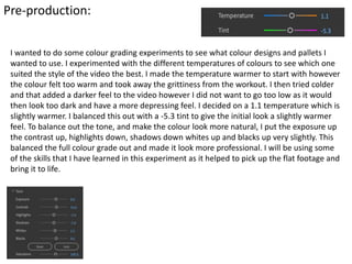 Pre-production:
I wanted to do some colour grading experiments to see what colour designs and pallets I
wanted to use. I experimented with the different temperatures of colours to see which one
suited the style of the video the best. I made the temperature warmer to start with however
the colour felt too warm and took away the grittiness from the workout. I then tried colder
and that added a darker feel to the video however I did not want to go too low as it would
then look too dark and have a more depressing feel. I decided on a 1.1 temperature which is
slightly warmer. I balanced this out with a -5.3 tint to give the initial look a slightly warmer
feel. To balance out the tone, and make the colour look more natural, I put the exposure up
the contrast up, highlights down, shadows down whites up and blacks up very slightly. This
balanced the full colour grade out and made it look more professional. I will be using some
of the skills that I have learned in this experiment as it helped to pick up the flat footage and
bring it to life.
 