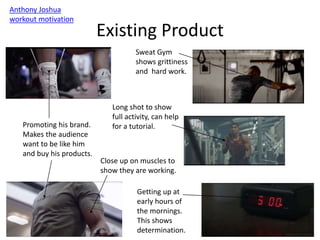 Existing Product
Anthony Joshua
workout motivation
Sweat Gym
shows grittiness
and hard work.
Getting up at
early hours of
the mornings.
This shows
determination.
Promoting his brand.
Makes the audience
want to be like him
and buy his products.
Long shot to show
full activity, can help
for a tutorial.
Close up on muscles to
show they are working.
 