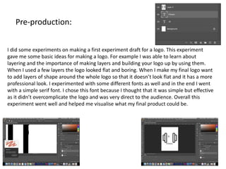 Pre-production:
I did some experiments on making a first experiment draft for a logo. This experiment
gave me some basic ideas for making a logo. For example I was able to learn about
layering and the importance of making layers and building your logo up by using them.
When I used a few layers the logo looked flat and boring. When I make my final logo want
to add layers of shape around the whole logo so that it doesn’t look flat and it has a more
professional look. I experimented with some different fonts as well and in the end I went
with a simple serif font. I chose this font because I thought that it was simple but effective
as it didn’t overcomplicate the logo and was very direct to the audience. Overall this
experiment went well and helped me visualise what my final product could be.
 