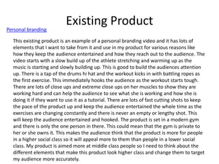 Existing Product
Personal branding
This existing product is an example of a personal branding video and it has lots of
elements that I want to take from it and use in my product for various reasons like
how they keep the audience entertained and how they reach out to the audience. The
video starts with a slow build up of the athlete stretching and warming up as the
music is starting and slowly building up. This is good to build the audiences attention
up. There is a tap of the drums hi hat and the workout kicks in with battling ropes as
the first exercise. This immediately hooks the audience as the workout starts tough.
There are lots of close ups and extreme close ups on her muscles to show they are
working hard and can help the audience to see what she is working and how she is
doing it if they want to use it as a tutorial. There are lots of fast cutting shots to keep
the pace of the product up and keep the audience entertained the whole time as the
exercises are changing constantly and there is never an empty or lengthy shot. This
will keep the audience entertained and hooked. The product is set in a modern gym
and there is only the one person in there. This could mean that the gym is private to
her or she owns it. This makes the audience think that the product is more for people
in a higher social class so it will appeal more to them than people in a lower social
class. My product is aimed more at middle class people so I need to think about the
different elements that make this product look higher class and change them to target
my audience more accurately.
 