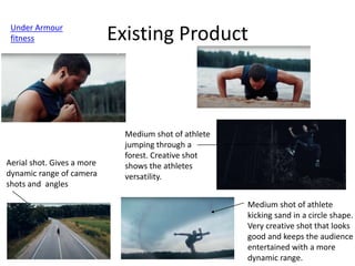 Existing Product
Under Armour
fitness
Aerial shot. Gives a more
dynamic range of camera
shots and angles
Medium shot of athlete
kicking sand in a circle shape.
Very creative shot that looks
good and keeps the audience
entertained with a more
dynamic range.
Medium shot of athlete
jumping through a
forest. Creative shot
shows the athletes
versatility.
 