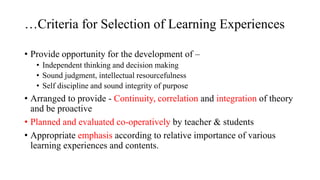 …Criteria for Selection of Learning Experiences
• Provide opportunity for the development of –
• Independent thinking and decision making
• Sound judgment, intellectual resourcefulness
• Self discipline and sound integrity of purpose
• Arranged to provide - Continuity, correlation and integration of theory
and be proactive
• Planned and evaluated co-operatively by teacher & students
• Appropriate emphasis according to relative importance of various
learning experiences and contents.
 