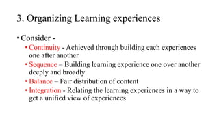 3. Organizing Learning experiences
• Consider -
• Continuity - Achieved through building each experiences
one after another
• Sequence – Building learning experience one over another
deeply and broadly
• Balance – Fair distribution of content
• Integration - Relating the learning experiences in a way to
get a unified view of experiences
 