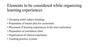 Elements to be considered while organizing
learning experiences
• Grouping under subject headings
• Preparation of master plan for curriculum
• Placement of learning experiences in the total curriculum
• Preparation of correlation chart
• Organization of clinical experience
• Teaching practice systems
 