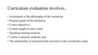 Curriculum evaluation involves..
• Assessment of the philosophy of the institution
• Program goals of the institution
• Course objectives
• Content taught in each course
• Teaching learning methods
• Course evaluation methods, and
• The relationship of extracurricular activities to the overall plan study.
 