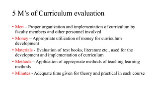 5 M’s of Curriculum evaluation
• Men – Proper organization and implementation of curriculum by
faculty members and other personnel involved
• Money – Appropriate utilization of money for curriculum
development
• Materials - Evaluation of text books, literature etc., used for the
development and implementation of curriculum
• Methods – Application of appropriate methods of teaching learning
methods
• Minutes - Adequate time given for theory and practical in each course
 