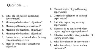 Questions……
1. What are the steps in curriculum
development?
2. Meaning of educational objectives?
3. Meaning of learning experiences?
4. Meaning of educational objectives?
5. Meaning of educational objectives?
6. Factors to be considered when forming
educational objectives
7. Steps in formation of educational
objectives
1. Characteristics of good learning
experiences?
2. Criteria for selection of learning
experiences?
3. Rules for organizing learning
experiences?
4. Elements to be considered when
organizing learning experiences?
5. Effective and efficient organization of
leaning experiences
6. What is evaluation of curriculum ?
7. What is evaluated in curriculum
evaluation?
 