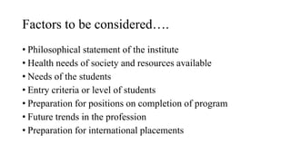 Factors to be considered….
• Philosophical statement of the institute
• Health needs of society and resources available
• Needs of the students
• Entry criteria or level of students
• Preparation for positions on completion of program
• Future trends in the profession
• Preparation for international placements
 