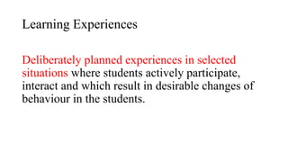 Learning Experiences
Deliberately planned experiences in selected
situations where students actively participate,
interact and which result in desirable changes of
behaviour in the students.
 