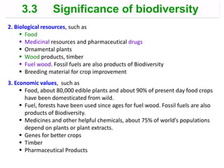 2. Biological resources, such as
 Food
 Medicinal resources and pharmaceutical drugs
 Ornamental plants
 Wood products, timber
 Fuel wood. Fossil fuels are also products of Biodiversity
 Breeding material for crop improvement
3. Economic values, such as
 Food, about 80,000 edible plants and about 90% of present day food crops
have been domesticated from wild.
 Fuel, forests have been used since ages for fuel wood. Fossil fuels are also
products of Biodiversity.
 Medicines and other helpful chemicals, about 75% of world’s populations
depend on plants or plant extracts.
 Genes for better crops
 Timber
 Pharmaceutical Products
3.3 Significance of biodiversity
 