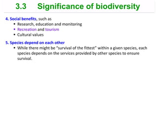 4. Social benefits, such as
 Research, education and monitoring
 Recreation and tourism
 Cultural values
5. Species depend on each other
 While there might be “survival of the fittest” within a given species, each
species depends on the services provided by other species to ensure
survival.
3.3 Significance of biodiversity
 